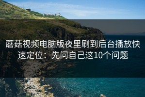 蘑菇视频电脑版夜里刷到后台播放快速定位：先问自己这10个问题