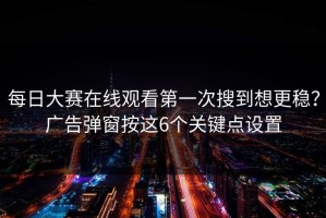 每日大赛在线观看第一次搜到想更稳？广告弹窗按这6个关键点设置