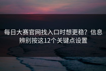 每日大赛官网找入口时想更稳？信息辨别按这12个关键点设置