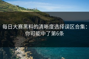 每日大赛黑料的清晰度选择误区合集：你可能中了第6条