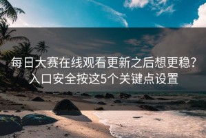 每日大赛在线观看更新之后想更稳？入口安全按这5个关键点设置
