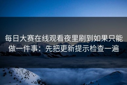 每日大赛在线观看夜里刷到如果只能做一件事：先把更新提示检查一遍