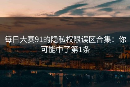 每日大赛91的隐私权限误区合集：你可能中了第1条
