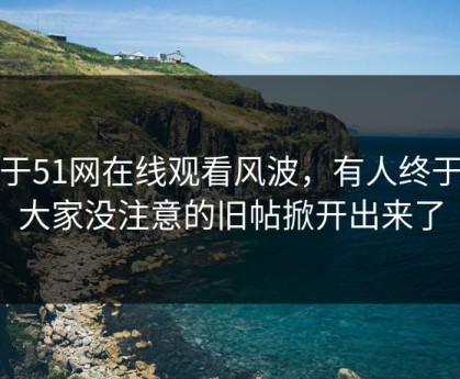 关于51网在线观看风波，有人终于把大家没注意的旧帖掀开出来了