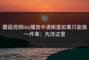 蘑菇视频ios播放中清晰度如果只能做一件事：先改这里