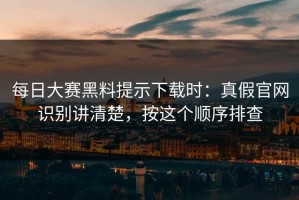 每日大赛黑料提示下载时：真假官网识别讲清楚，按这个顺序排查