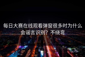 每日大赛在线观看弹窗很多时为什么会谣言识别？不绕弯