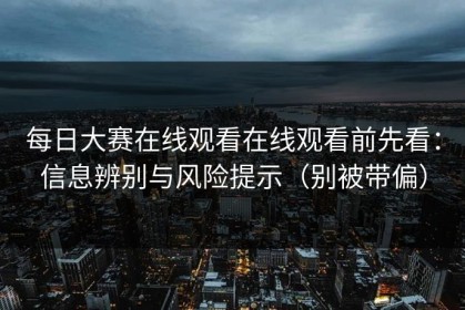 每日大赛在线观看在线观看前先看：信息辨别与风险提示（别被带偏）