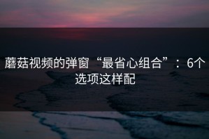 蘑菇视频的弹窗“最省心组合”：6个选项这样配
