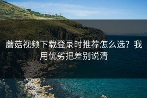 蘑菇视频下载登录时推荐怎么选？我用优劣把差别说清
