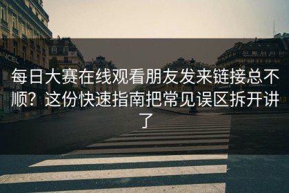 每日大赛在线观看朋友发来链接总不顺？这份快速指南把常见误区拆开讲了