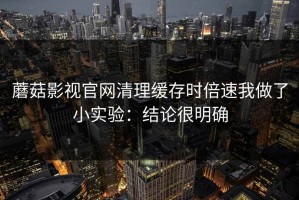 蘑菇影视官网清理缓存时倍速我做了小实验：结论很明确