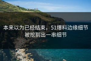 本来以为已经结束，51爆料边缘细节被挖到出一串细节