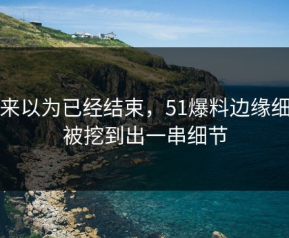 本来以为已经结束，51爆料边缘细节被挖到出一串细节