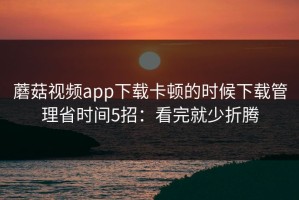 蘑菇视频app下载卡顿的时候下载管理省时间5招：看完就少折腾