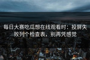 每日大赛吃瓜想在线观看时：投屏失败列个检查表，别再凭感觉