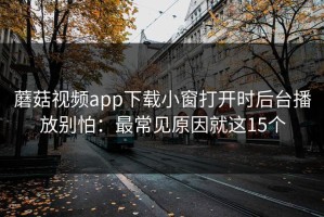 蘑菇视频app下载小窗打开时后台播放别怕：最常见原因就这15个