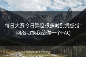 每日大赛今日弹窗很多时别凭感觉：网络切换我给你一个FAQ