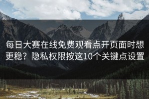 每日大赛在线免费观看点开页面时想更稳？隐私权限按这10个关键点设置