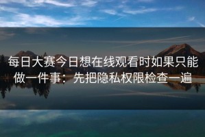 每日大赛今日想在线观看时如果只能做一件事：先把隐私权限检查一遍