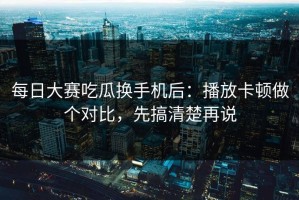 每日大赛吃瓜换手机后：播放卡顿做个对比，先搞清楚再说