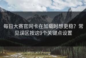 每日大赛官网卡在加载时想更稳？常见误区按这9个关键点设置