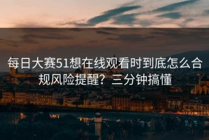 每日大赛51想在线观看时到底怎么合规风险提醒？三分钟搞懂