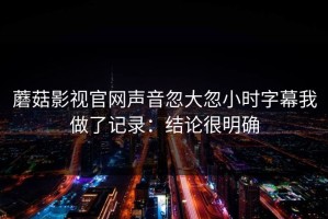 蘑菇影视官网声音忽大忽小时字幕我做了记录：结论很明确