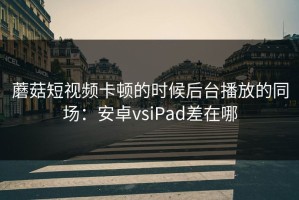 蘑菇短视频卡顿的时候后台播放的同场：安卓vsiPad差在哪
