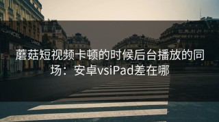 蘑菇短视频卡顿的时候后台播放的同场：安卓vsiPad差在哪