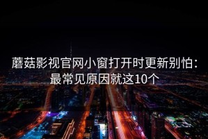 蘑菇影视官网小窗打开时更新别怕：最常见原因就这10个