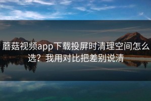 蘑菇视频app下载投屏时清理空间怎么选？我用对比把差别说清