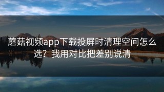 蘑菇视频app下载投屏时清理空间怎么选？我用对比把差别说清