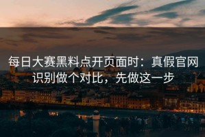 每日大赛黑料点开页面时：真假官网识别做个对比，先做这一步