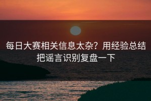 每日大赛相关信息太杂？用经验总结把谣言识别复盘一下