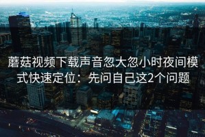 蘑菇视频下载声音忽大忽小时夜间模式快速定位：先问自己这2个问题