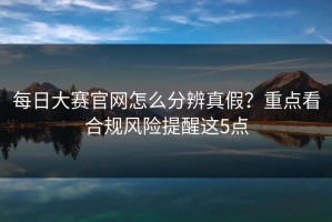 每日大赛官网怎么分辨真假？重点看合规风险提醒这5点