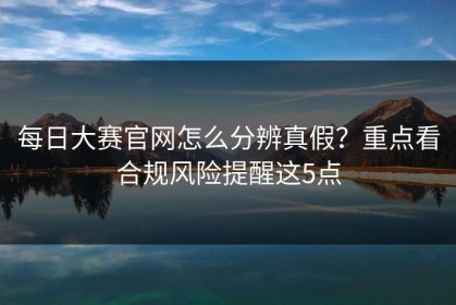 每日大赛官网怎么分辨真假？重点看合规风险提醒这5点