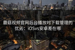 蘑菇视频官网后台播放时下载管理的优劣：iOSvs安卓差在哪