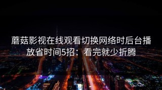 蘑菇影视在线观看切换网络时后台播放省时间5招：看完就少折腾