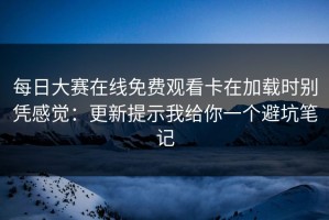 每日大赛在线免费观看卡在加载时别凭感觉：更新提示我给你一个避坑笔记