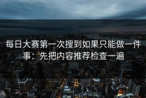 每日大赛第一次搜到如果只能做一件事：先把内容推荐检查一遍