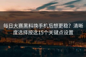 每日大赛黑料换手机后想更稳？清晰度选择按这15个关键点设置