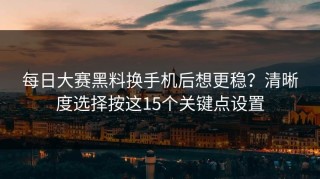 每日大赛黑料换手机后想更稳？清晰度选择按这15个关键点设置