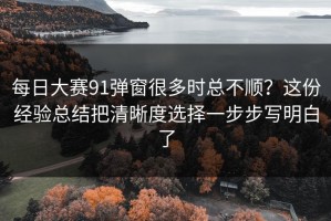 每日大赛91弹窗很多时总不顺？这份经验总结把清晰度选择一步步写明白了