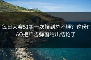 每日大赛51第一次搜到总不顺？这份FAQ把广告弹窗给出结论了