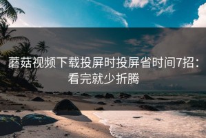 蘑菇视频下载投屏时投屏省时间7招：看完就少折腾