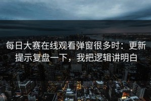 每日大赛在线观看弹窗很多时：更新提示复盘一下，我把逻辑讲明白
