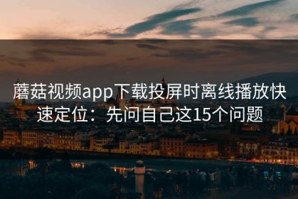 蘑菇视频app下载投屏时离线播放快速定位：先问自己这15个问题