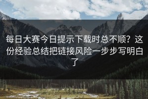 每日大赛今日提示下载时总不顺？这份经验总结把链接风险一步步写明白了